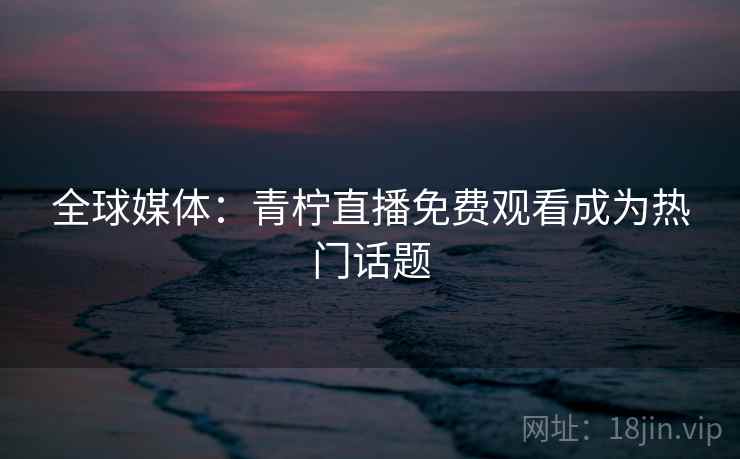 全球媒体：青柠直播免费观看成为热门话题