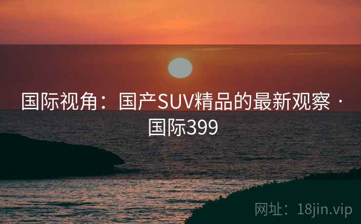 国际视角：国产SUV精品的最新观察 · 国际399