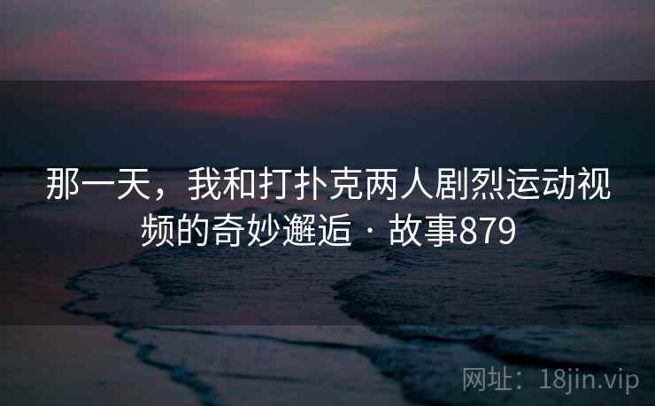 那一天，我和打扑克两人剧烈运动视频的奇妙邂逅 · 故事879  第2张