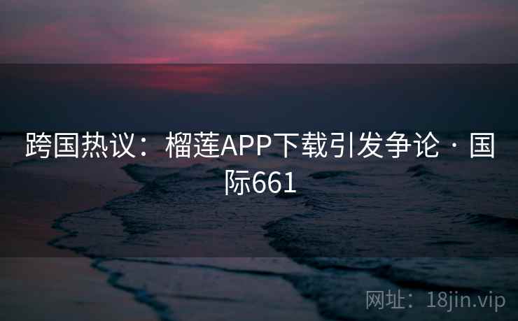 跨国热议：榴莲APP下载引发争论 · 国际661  第2张