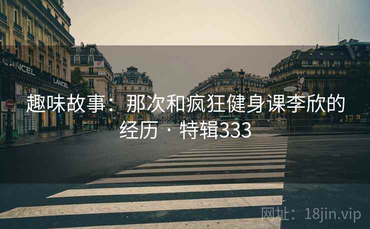 趣味故事：那次和疯狂健身课李欣的经历 · 特辑333