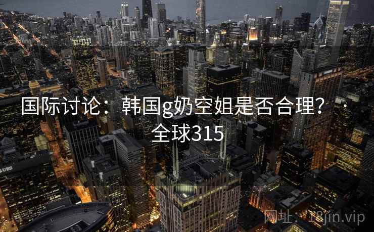 国际讨论：韩国g奶空姐是否合理？ · 全球315