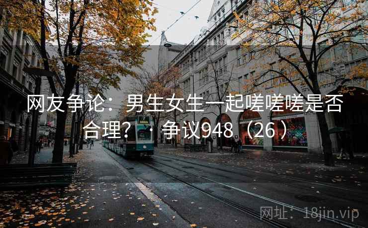网友争论：男生女生一起嗟嗟嗟是否合理？ · 争议948（26 ）  第2张