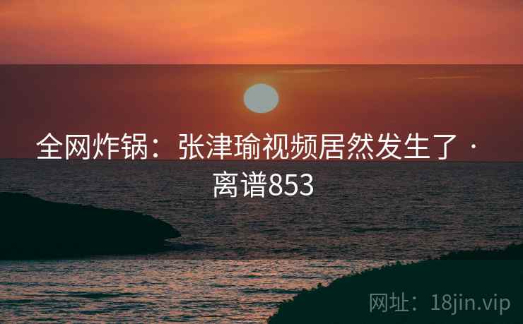 全网炸锅：张津瑜视频居然发生了 · 离谱853  第1张