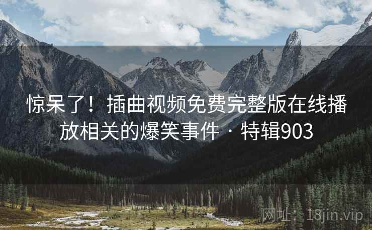 惊呆了！插曲视频免费完整版在线播放相关的爆笑事件 · 特辑903